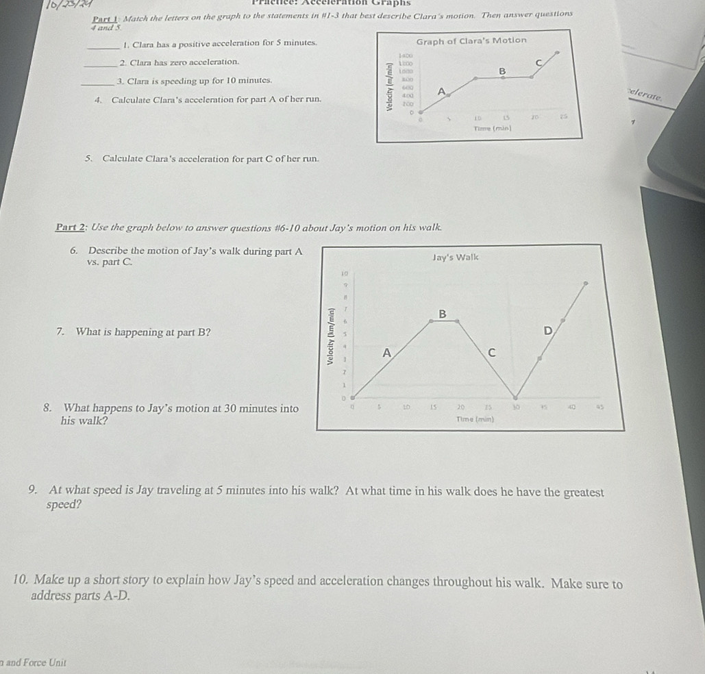 Prienee: Aéccieramon Crapn: 
Part 1: Match the letters on the graph to the statements in #1-3 that best describe Clara's motion. Then answer questions 
4 and 5 
_ 
1. Clara has a positive acceleration for 5 minutes. 
2. Clara has zero acceleration. 
3. Clara is speeding up for 10 minutes. 
:elerate. 
_4. Calculate Clara's acceleration for part A of her run. 
> 
5. Calculate Clara's acceleration for part C of her run. 
Part 2: Use the graph below to answer questions #6-10 about Jay's motion on his walk. 
6. Describe the motion of Jay’s walk during part A 
vs. part C. 
7. What is happening at part B? 
8. What happens to Jay’s motion at 30 minutes into 
his walk? 
9. At what speed is Jay traveling at 5 minutes into his walk? At what time in his walk does he have the greatest 
speed? 
10. Make up a short story to explain how Jay’s speed and acceleration changes throughout his walk. Make sure to 
address parts A-D. 
n and Force Unit