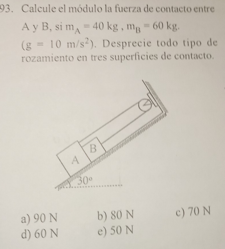 Calcule el módulo la fuerza de contacto entre
A y B, si m_A=40kg,m_B=60kg.
(g=10m/s^2). Desprecie todo típo de
rozamiento en tres superficies de contacto.
a) 90 N b) 80 N
c) 70 N
d) 60 N e) 50 N