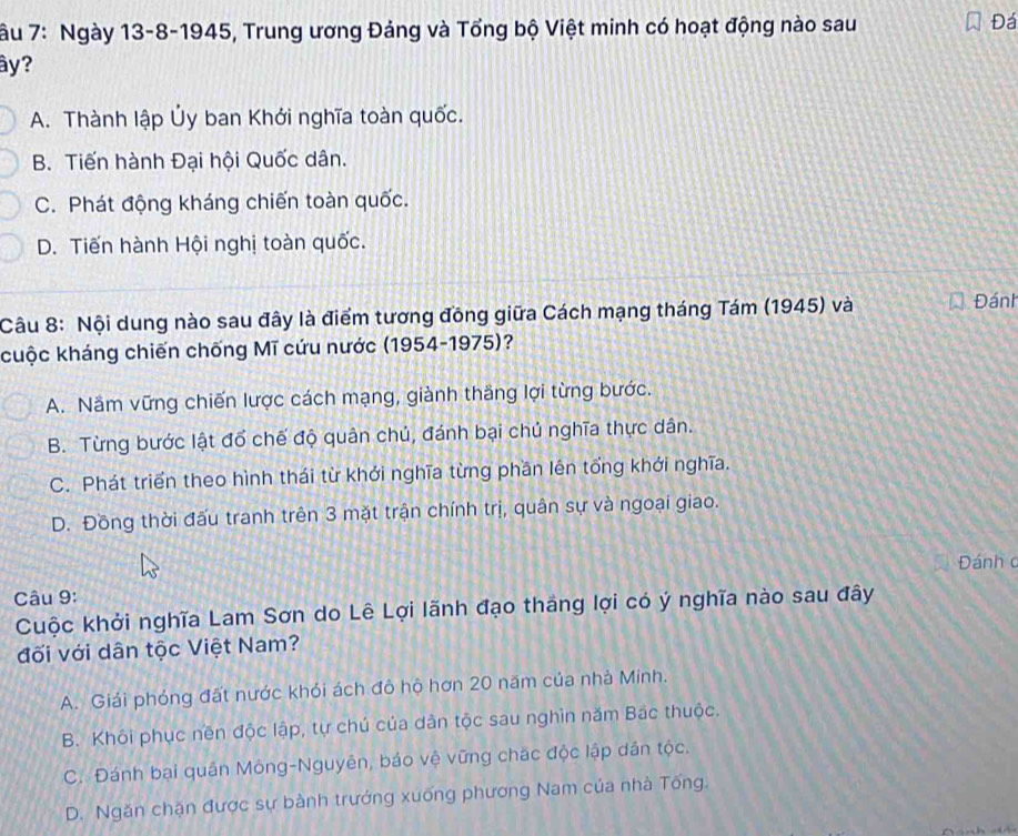 âu 7: Ngày 13-8-1945, Trung ương Đảng và Tổng bộ Việt minh có hoạt động nào sau
Đá
ây?
A. Thành lập Ủy ban Khới nghĩa toàn quốc.
B. Tiến hành Đại hội Quốc dân.
C. Phát động kháng chiến toàn quốc.
D. Tiến hành Hội nghị toàn quốc.
Câu 8: Nội dung nào sau đây là điểm tương đồng giữa Cách mạng tháng Tám (1945) và Đánh
cuộc kháng chiến chống Mĩ cứu nước (1954-1975)?
A. Nầm vững chiến lược cách mạng, giành thắng lợi từng bước.
B. Từng bước lật đổ chế độ quân chủ, đánh bại chủ nghĩa thực dân.
C. Phát triển theo hình thái từ khới nghĩa từng phần lên tổng khới nghĩa.
D. Đồng thời đấu tranh trên 3 mặt trận chính trị, quân sự và ngoại giao.
Đánh c
Câu 9:
Cuộc khởi nghĩa Lam Sơn do Lê Lợi lãnh đạo tháng lợi có ý nghĩa nào sau đây
đối với dân tộc Việt Nam?
A. Giải phóng đất nước khỏi ách đô hộ hơn 20 năm của nhà Minh.
B. Khôi phục nền độc lập, tự chú của dân tộc sau nghìn năm Bac thuộc.
C. Đánh bại quân Mông-Nguyên, báo vệ vững chặc độc lập dân tộc.
D. Ngăn chặn được sự bành trướng xuống phương Nam của nhà Tổng.