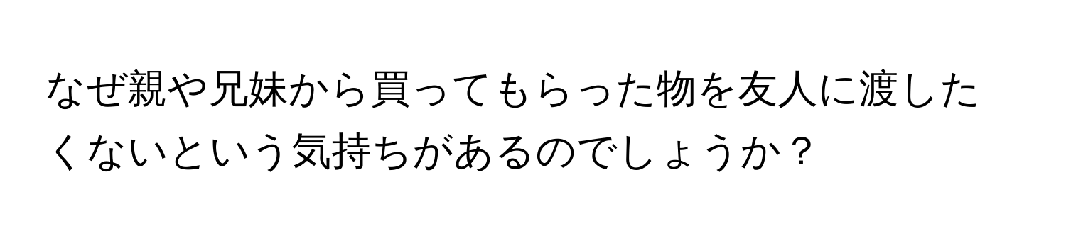 なぜ親や兄妹から買ってもらった物を友人に渡したくないという気持ちがあるのでしょうか？