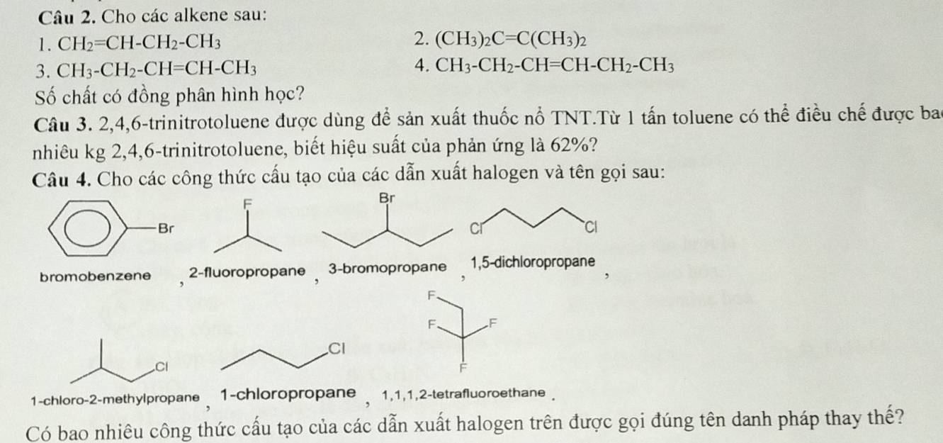 Cho các alkene sau:
1. CH_2=CH-CH_2-CH_3 2. (CH_3)_2C=C(CH_3)_2
3. CH_3-CH_2-CH=CH-CH_3 4. CH_3-CH_2-CH=CH-CH_2-CH_3
Số chất có đồng phân hình học?
Câu 3. 2, 4, 6 -trinitrotoluene được dùng để sản xuất thuốc nổ TNT.Từ 1 tấn toluene có thể điều chế được bao
nhiêu kg 2, 4, 6 -trinitrotoluene, biết hiệu suất của phản ứng là 62%?
Câu 4. Cho các công thức cấu tạo của các dẫn xuất halogen và tên gọi sau:
bromobenzene , 2 -fluoropropane , 3 -bromopropane 1, 5 -dichloropropane
F.
F. F
e 1 -chloropropane 1, 1, 1, 2 -tetrafluoroethane 
Có bao nhiêu công thức cấu tạo của các dẫn xuất halogen trên được gọi đúng tên danh pháp thay thế?