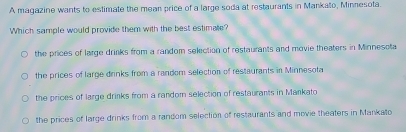 A magazine wants to estimate the mean price of a large soda at restaurants in Mankato, Minnesota.
Which sample would provide them with the best estimate?
the prices of large drinks from a random selection of restaurants and movie theaters in Minnesota
the prices of large drinks from a random selection of restaurants in Minnesota
the prices of large drinks from a random selection of restaurants in Mankato
the prices of large drinks from a random selection of restaurants and movie theaters in Mankato