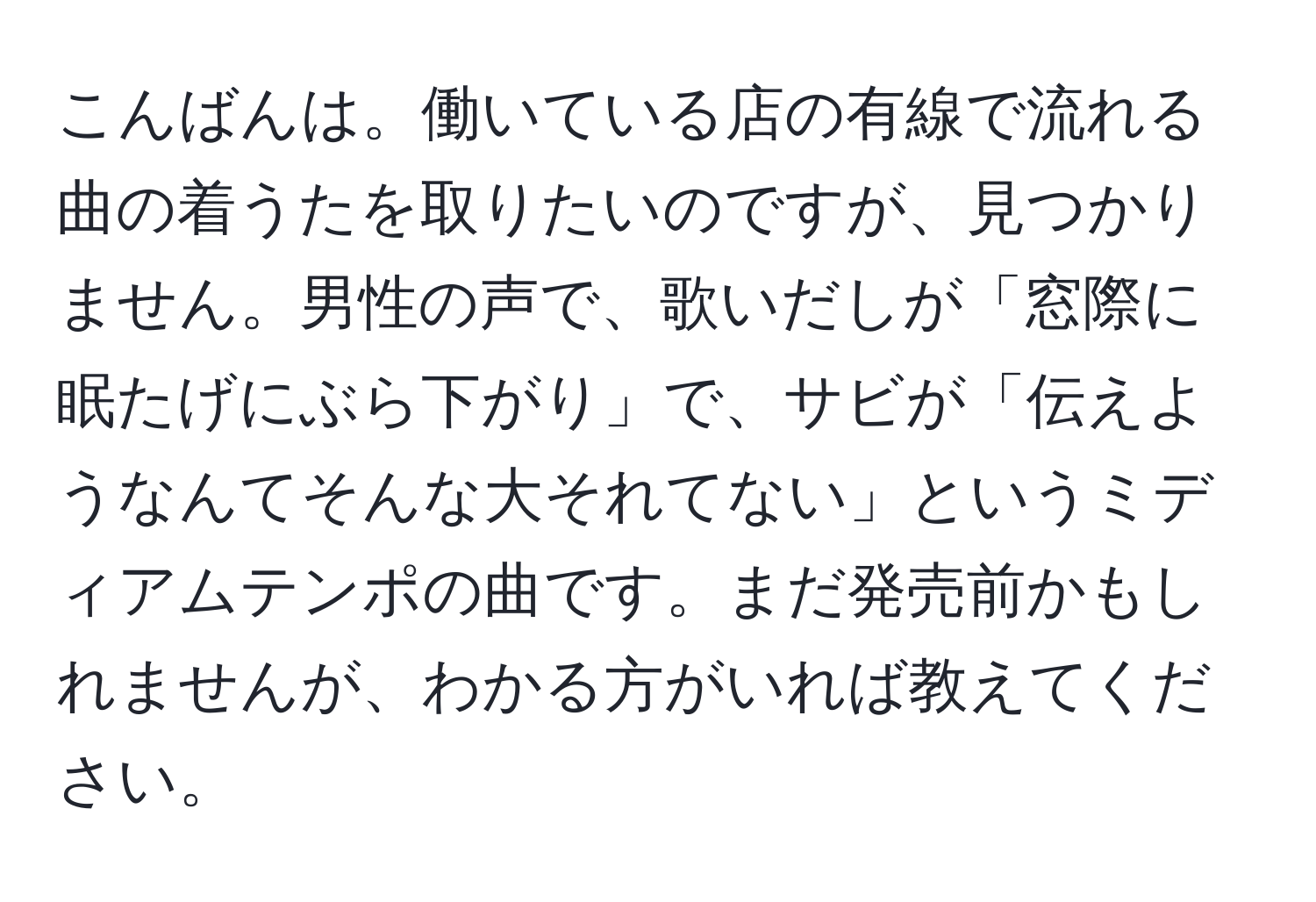 こんばんは。働いている店の有線で流れる曲の着うたを取りたいのですが、見つかりません。男性の声で、歌いだしが「窓際に眠たげにぶら下がり」で、サビが「伝えようなんてそんな大それてない」というミディアムテンポの曲です。まだ発売前かもしれませんが、わかる方がいれば教えてください。