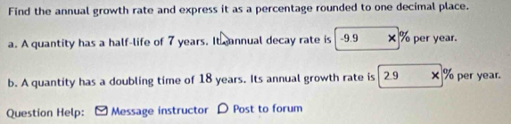 Find the annual growth rate and express it as a percentage rounded to one decimal place. 
a. A quantity has a half-life of 7 years. It gannual decay rate is -9.9 × % per year. 
b. A quantity has a doubling time of 18 years. Its annual growth rate is 29 × % per year. 
Question Help: Message instructor D Post to forum