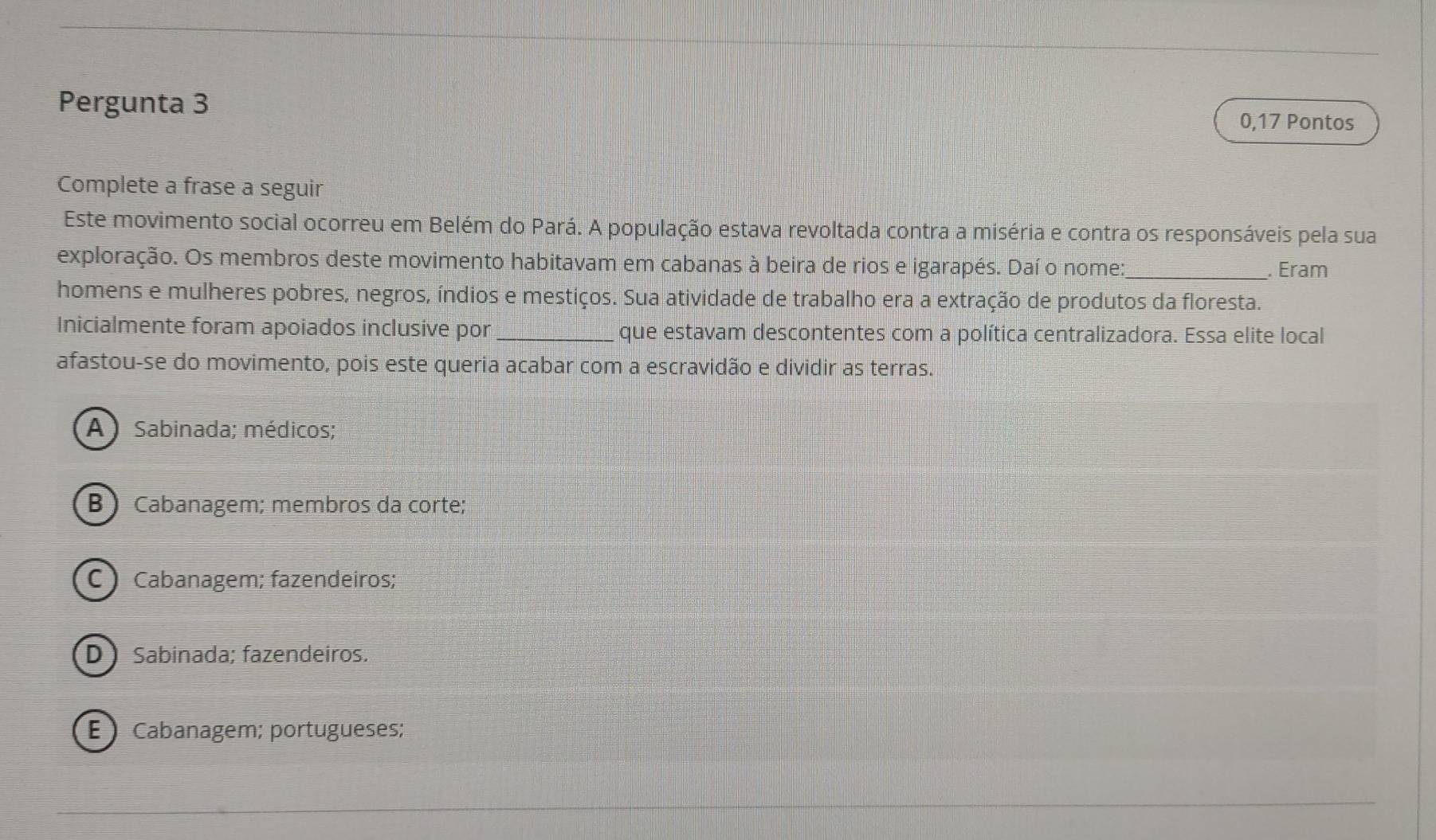 Pergunta 3
0,17 Pontos
Complete a frase a seguir
Este movimento social ocorreu em Belém do Pará. A população estava revoltada contra a miséria e contra os responsáveis pela sua
exploração. Os membros deste movimento habitavam em cabanas à beira de rios e igarapés. Daí o nome:_ . Eram
homens e mulheres pobres, negros, índios e mestiços. Sua atividade de trabalho era a extração de produtos da floresta.
Inicialmente foram apoiados inclusive por _que estavam descontentes com a política centralizadora. Essa elite local
afastou-se do movimento, pois este queria acabar com a escravidão e dividir as terras.
A Sabinada; médicos;
B Cabanagem; membros da corte;
C ) Cabanagem; fazendeiros;
D ) Sabinada; fazendeiros.
ECabanagem; portugueses;