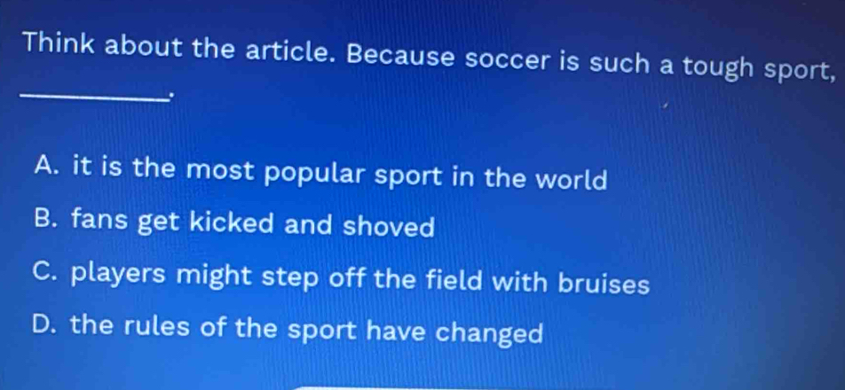 Think about the article. Because soccer is such a tough sport,
_
A. it is the most popular sport in the world
B. fans get kicked and shoved
C. players might step off the field with bruises
D. the rules of the sport have changed