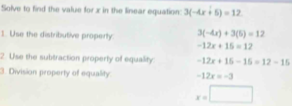 Solve to find the value for x in the linear equation: 3(-4x+5)=12
1. Use the distributive property.
3(-4x)+3(5)=12
-12x+15=12
2 Use the subtraction property of equality: -12x+15-15=12-15
3. Division property of equality.
-12x=-3
x=□