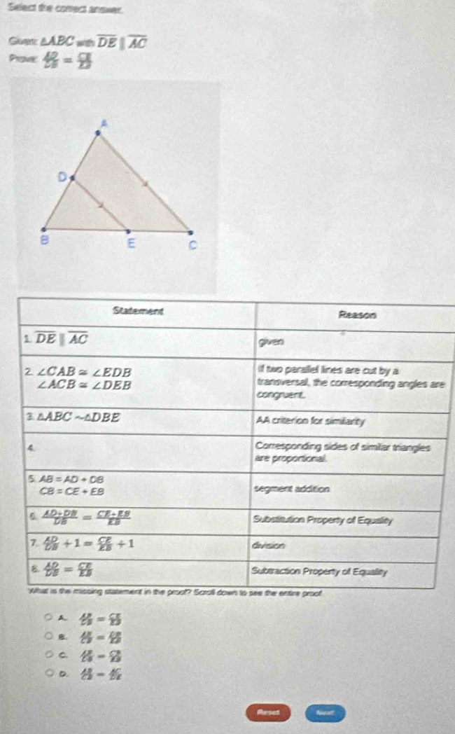 Select the conect anewer.
Guet △ ABC overline DEparallel overline AC
Prome  AD/2B 223
Statement Reason
1 overline DEparallel overline AC
given
2 ∠ CAB≌ ∠ EDB
if two parallel lines are cut by a
∠ ACB≌ ∠ DEB
transversal, the corresponding angles are
congruent.
3 △ ABCsim △ DBE
AA criterion for similiarity
4 Corresponding sides of similiar triangles
are proportional.
5 AB=AD+DB
CB=CE+EB segment addition
6  (AD+DB)/DB = (CE+EB)/EB  Substitution Property of Equality
7  AD/CB +1= CE/EB +1
division
8  AD/DB = CE/EB 
Subtraction Property of Equality
What is the missing statement in the proot? Scroll down to see the entire proof
A th=8
B.  AB/CJ = CB/EJ 
C. 8-8
D. th-th
Arses