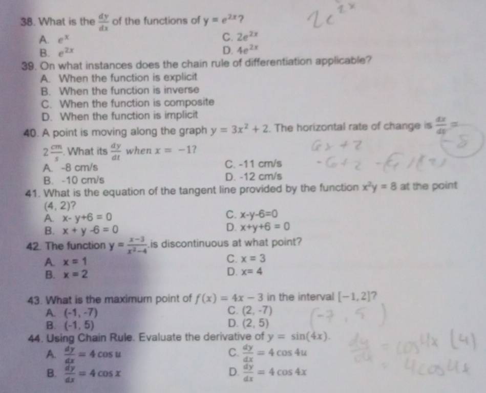 What is the  dy/dx  of the functions of y=e^(2x) ?
A. e^x
C. 2e^(2x)
B. e^(2x) D. 4e^(2x)
39. On what instances does the chain rule of differentiation applicable?
A. When the function is explicit
B. When the function is inverse
C. When the function is composite
D. When the function is implicit
40. A point is moving along the graph y=3x^2+2. The horizontal rate of change is  dx/dy =
2 cm/s . What its  dy/dt  when x=-1 ?
A. -8 cm/s C. -11 cm/s
B. -10 cm/s D. -12 cm/s
41. What is the equation of the tangent line provided by the function x^2y=8 at the point
(4,2) ?
A. x-y+6=0
C. x-y-6=0
D.
B. x+y-6=0 x+y+6=0
42. The function y= (x-3)/x^2-4 .is discontinuous at what point?
A. x=1
C. x=3
B. x=2
D. x=4
43. What is the maximum point of f(x)=4x-3 in the interval [-1,2] ?
C.
A. (-1,-7) (2,-7)
B. (-1,5) D. (2,5)
44. Using Chain Rule. Evaluate the derivative of y=sin (4x).
A.  dy/dx =4cos u C.  dy/dx =4cos 4u
D.
B.  dy/dx =4cos x  dy/dx =4cos 4x