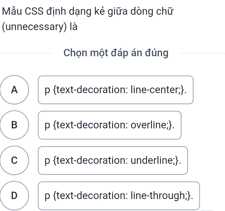 Mẫu CSS định dạng kẻ giữa dòng chữ
(unnecessary) là
Chọn một đáp án đúng
A p text-decoration: line-center;.
B p text-decoration: overline;.
C p text-decoration: underline;.
D p text-decoration: line-through;.