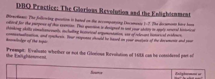 DBQ Practice; The Glorious Revolution and the Enlightenment 
Directions: The following question is based on the accompanying Dacuments 1-7. The documents have been 
edited for the purpose of this exercise. This question is designed to test your ability to apply several historical 
thinking skills simultaneously, including historical argumentation, use of relevant historical evidence, 
contextualization, and synthesix. Your rexponse should be based on your analysis of the documents and your 
knowledge of the topic. 
Prompt: Evaluate whether or not the Glorious Revolution of 1688 can be considered part of 
the Enlightenment. 
Source Enlightenment or 
Not? In what way?