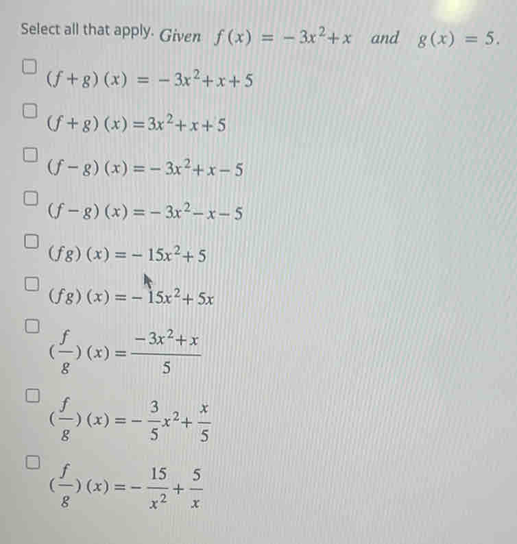 Select all that apply. Given f(x)=-3x^2+x and g(x)=5.
(f+g)(x)=-3x^2+x+5
(f+g)(x)=3x^2+x+5
(f-g)(x)=-3x^2+x-5
(f-g)(x)=-3x^2-x-5
(fg)(x)=-15x^2+5
(fg)(x)=-15x^2+5x
( f/g )(x)= (-3x^2+x)/5 
( f/g )(x)=- 3/5 x^2+ x/5 
( f/g )(x)=- 15/x^2 + 5/x 