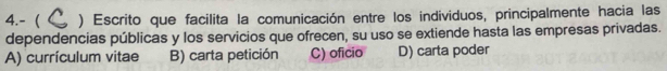 4.- ) Escrito que facilita la comunicación entre los individuos, principalmente hacia las
dependencias públicas y los servicios que ofrecen, su uso se extiende hasta las empresas privadas.
A) currículum vitae B) carta petición C) oficio D) carta poder