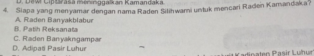D. Dewi Ciptarasa meninggalkan Kamandaka.
4. Siapa yang menyamar dengan nama Raden Silihwarni untuk mencari Raden Kamandaka?
A. Raden Banyakblabur
B. Patih Reksanata
C. Raden Banyakngampar
D. Adipati Pasir Luhur
* Kadipaten Pasir Luhur
