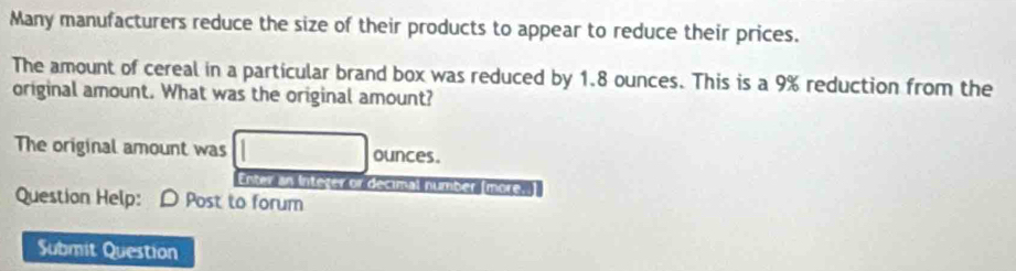 Many manufacturers reduce the size of their products to appear to reduce their prices. 
The amount of cereal in a particular brand box was reduced by 1.8 ounces. This is a 9% reduction from the 
original amount. What was the original amount? 
The original amount was ounces. 
Enter an Inteter or decimal number (more. 
Question Help: D Post to forum 
Submit Question