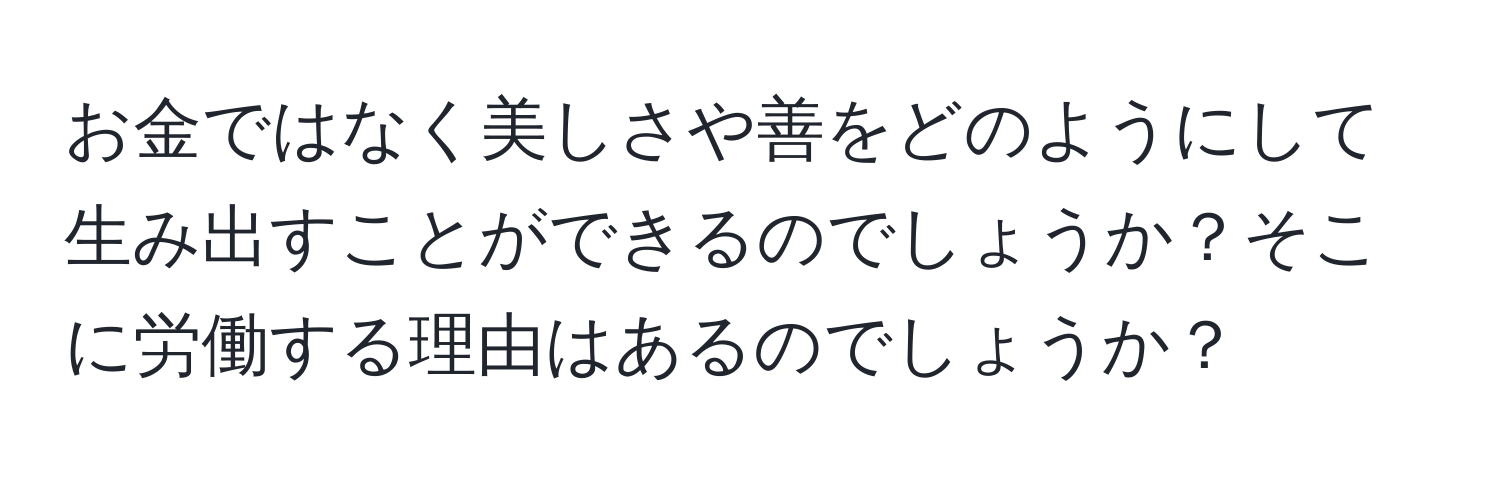 お金ではなく美しさや善をどのようにして生み出すことができるのでしょうか？そこに労働する理由はあるのでしょうか？