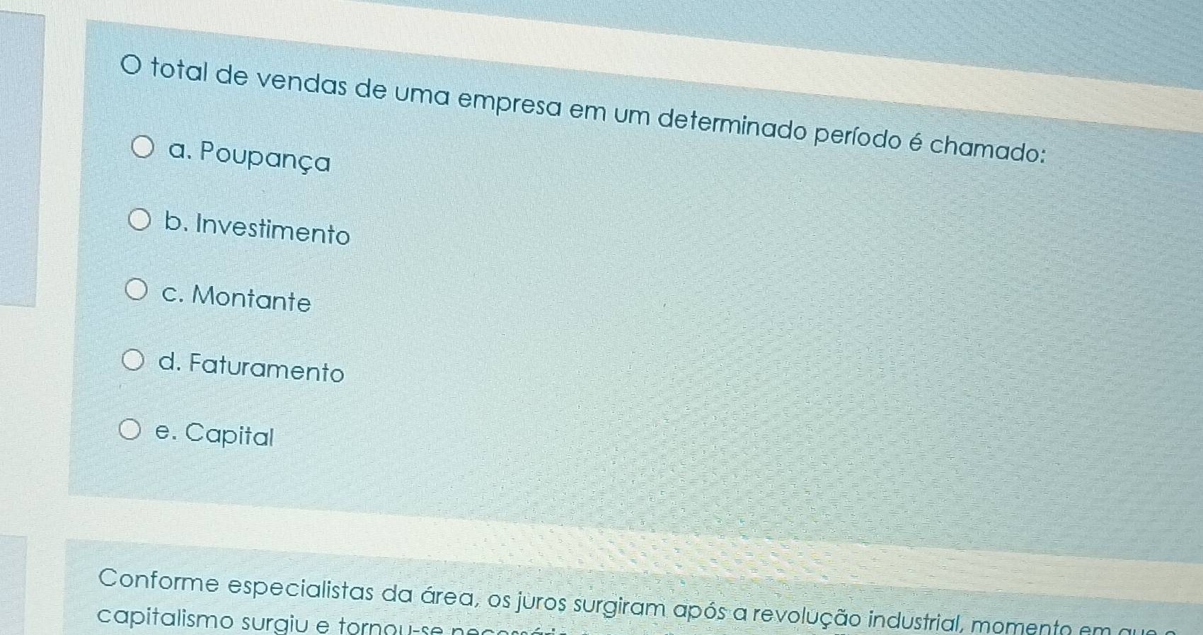 total de vendas de uma empresa em um determinado período é chamado:
a. Poupança
b. Investimento
c. Montante
d. Faturamento
e. Capital
Conforme especialistas da área, os juros surgiram após a revolução industrial, momento em a
capitalismo surgiu e tornou-se n o