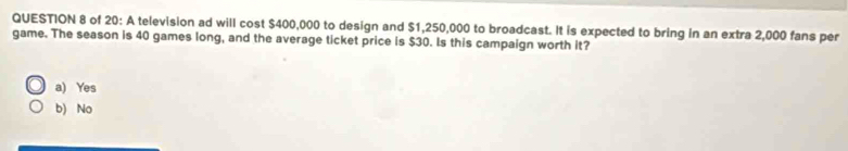 of 20: A television ad will cost $400,000 to design and $1,250,000 to broadcast. It is expected to bring in an extra 2,000 fans per
game. The season is 40 games long, and the average ticket price is $30. Is this campaign worth it?
a) Yes
b) No