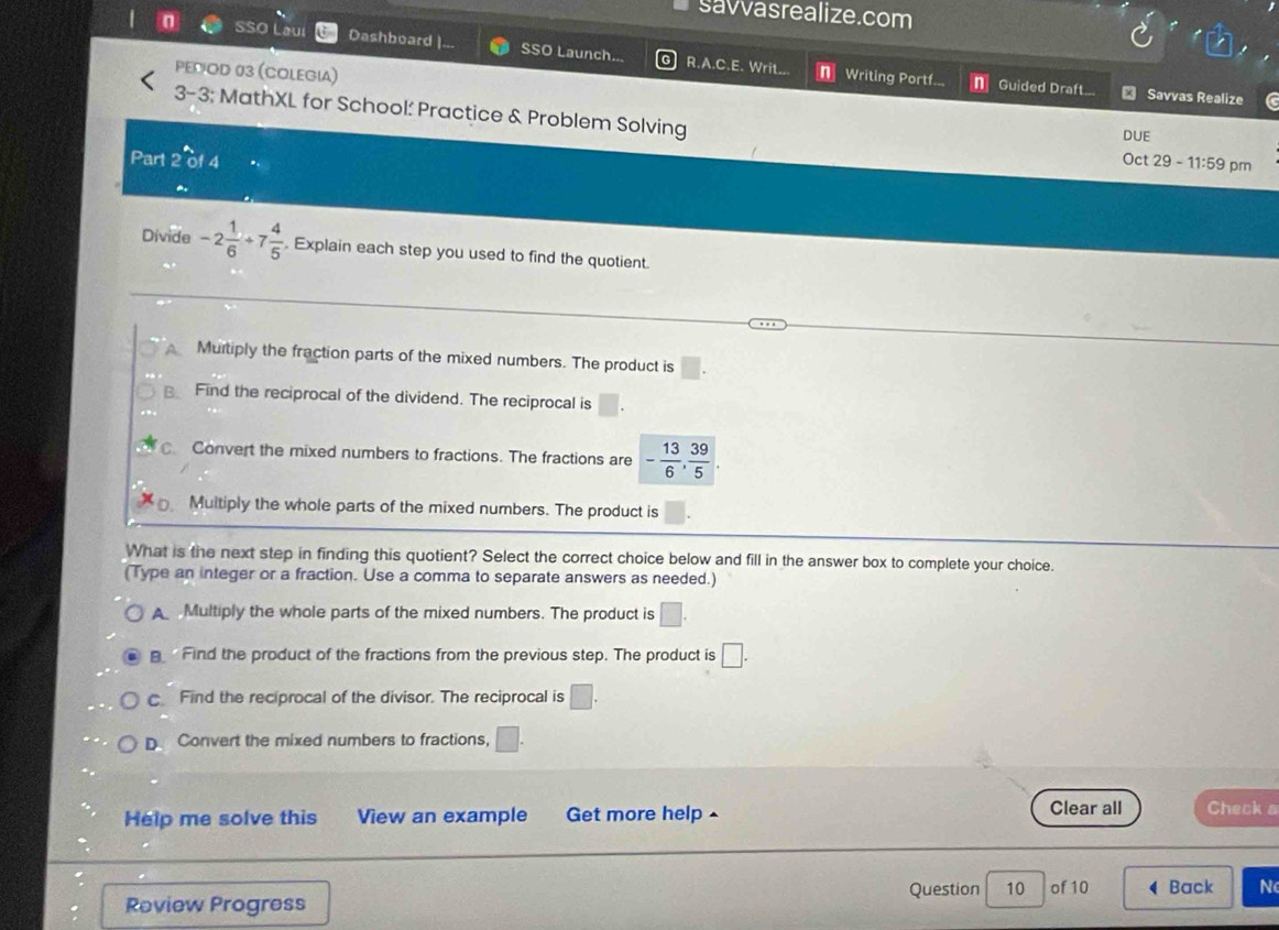 savvasrealize.com
Sso Laui Dashboard | SSO Launch. R.A.C.E. Writ..
PEDOD 03 (COLEGIa)
n Writing Portf... Guided Draft... Savías Realize
3-3; MathXL for School' Practice & Problem Solving
DUE
Part
Oct 29-11:59 pm
Divide -2 1/6 +7 4/5 . Explain each step you used to find the quotient.
Muitiply the fraction parts of the mixed numbers. The product is
Find the reciprocal of the dividend. The reciprocal is
Convert the mixed numbers to fractions. The fractions are - 13/6 ,  39/5 .
Multiply the whole parts of the mixed numbers. The product is
What is the next step in finding this quotient? Select the correct choice below and fill in the answer box to complete your choice.
(Type an integer or a fraction. Use a comma to separate answers as needed.)
A Multiply the whole parts of the mixed numbers. The product is □.
Find the product of the fractions from the previous step. The product is □.
c Find the reciprocal of the divisor. The reciprocal is □.
D. Convert the mixed numbers to fractions, □. 
Help me solve this View an example Get more help ▲ Clear all Check a
Review Progress Question 10 of 10 Back N