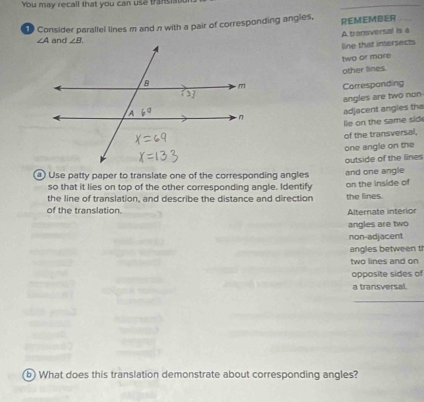 You may recall that you can use transiat
1 Consider parallel lines m and π with a pair of corresponding angles, REMEMBER
A transversal is a
line that intersects
two or more
other lines.
Correspanding
angles are two non
adjacent angles tha
lie on the same sid
of the transversal,
one angle on the
outside of the lines
a) Use patty paper to translate one of the corresponding angles and one angle
so that it lies on top of the other corresponding angle. Identify on the inside of
the line of translation, and describe the distance and direction the lines.
of the translation. Alternate interior
angles are two
non-adjacent
angles between t
two lines and on
opposite sides of
a transversal.
_
b) What does this translation demonstrate about corresponding angles?