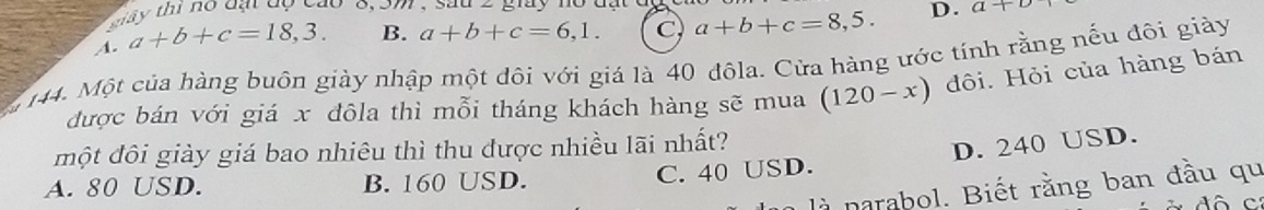 st y thi no dạt dộ cao 6, 5m , Sau zgiay a+
A. a+b+c=18,3. B. a+b+c=6,1. C a+b+c=8,5. D.
144. Một của hàng buôn giày nhập một đôi với giá là 40 đôla. Cửa hàng ước tính rằng nều đôi giày
được bán với giá x đôla thì mỗi tháng khách hàng sẽ mua (120-x) đôi. Hỏi của hàng bán
một đôi giày giá bao nhiêu thì thu được nhiều lãi nhất?
A. 80 USD. B. 160 USD.
C. 40 USD. D. 240 USD.
là narabol. Biết rằng ban đầu qu