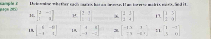 cample 3 Determine whether each matrix has an inverse. If an inverse matrix exists, find it. 
page 205) beginbmatrix 2&-1 1&0endbmatrix 15. beginbmatrix 2&3 1&1endbmatrix 16. beginbmatrix 2&3 2&4endbmatrix 17. beginbmatrix 1&3 2&0endbmatrix
14. 
18. beginbmatrix 6&-8 -3&4endbmatrix 19. beginbmatrix 4&8 -3&-2endbmatrix 20, beginbmatrix -1.5&3 2.5&-0.5endbmatrix 21. beginbmatrix 1&-2 3&0endbmatrix