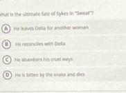 What is the ultimate fate of Sykes in "Sweat"?
A He leaves Delia for another woman
B ) He reconciies with Della
C) He abandons his cruel ways
D) He is bitten by the snake and dies