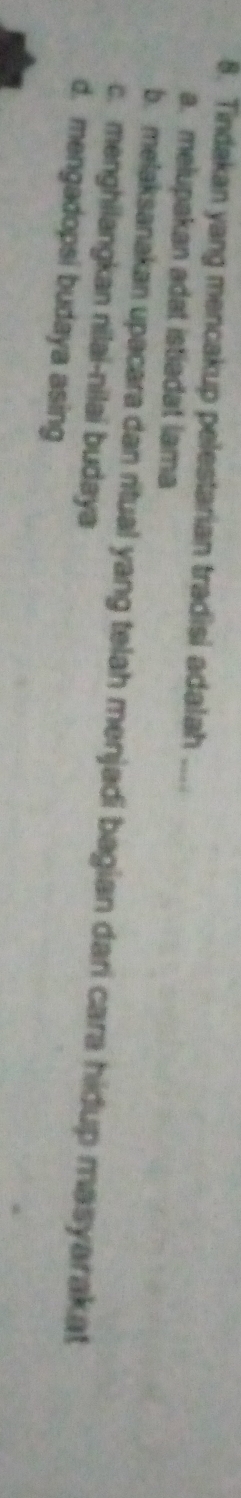 Tindakan yang mencakup pelestarian tradisi adalah ....
a. melupakan adat istiadat lama
b. melaksanakan upacara dan ritual yang telah menjadi bagian dari cara hidup masyarakat
c. menghilangkan nilai-nilai budaya
d. mengadopsi budaya asing