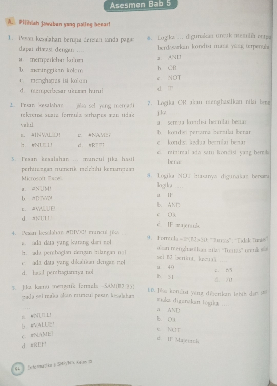 Asesmen Bab 5
A. Pilihlah jawaban yang paling benar!
1. Pesan kesalahan berupa deretan tanda pagar 6. Logika …. digunakan untuk memilih outp
dapat diatasi dengan ... berdasarkan kondisi mana yang terpenuhi
a. memperlebar kolom a. AND
b. meninggikan kolom b. OR
c. menghapus isi kolom c. NOT
d. memperbesar ukuran huruf d. IF
2. Pesan kesalahan . jika sel yang menjadi 7. Logika OR akan menghasilkan nilai beng
referensi suatu formula terhapus atau tidak jika ___.
valid. a. semua kondisi bernilai benar
a. #INVALID! c. #NAME? b. kondisi pertama bernilai benar
b. #NULL! d. #REF? c. kondisi kedua bernilai benar
d. minimal ada satu kondisi yang berila
3. Pesan kesalahan muncul jika hasil benar
perhitungan numerik melebihi kemampuan
Microsoft Excel. 8. Logika NOT biasanya digunakan bersam
a. #NUM! logika
b. #DIV/0! a IF
c. #VALUE! b. AND
d. #NULL! c. OR
d. IF majemuk
4. Pesan kesalahan #DIV/0! muncul jika 9. Formula =IF(B2>50; “Tuntas”; “Tidak Tuntas”
a. ada data yang kurang dari nol akan menghasilkan nilai ''Tuntas”' untuk nilı
b. ada pembagian dengan bilangan nol
sel B2 berikut, kecuali
c. ada data yang dikalikan dengan nol a. 49 c. 65
d. hasil pembagiannya nol
b. 51
d. 70
5. Jika kamu mengetik formula =SAM(B2· B5) 10. Jika kondisi yang diberikan lebih dan sa
pada sel maka akan muncul pesan kesalahan
maka digunakan logika .._
a. AND
a. #NULL!
b. OR
b. #VALUE!
c. NOT
c. #NAME?
d. 1F Majemuk
d #REF!
94  Informatika 3 SMP/MTs Kelas IX