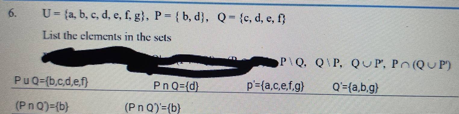 U= a,b,c,d,e,f,g , P= b,d , Q= c,d,e,f
List the elements in the sets
P|Q,Q|P,Q∪ P', P∩ (Q∪ P')
P∪ Q= b,c,d,e,f
PnQ= d
p'= a,c,e,f,g Q'= a,b,g
(PnQ^n)= b
(P∩ Q')'= b