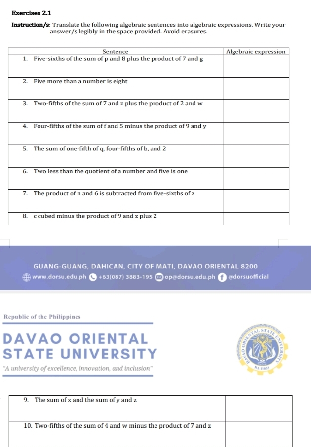 Instruction/s: Translate the following algebraic sentences into algebraic expressions. Write your 
answer/s legibly in the space provided. Avoid erasures. 
GUANG-GUANG, DAHICAN, CITY OF MATI, DAVAO ORIENTAL 8200 
— www.dorsu.edu.ph ● +63(087) 3883-195 → op@dorsu.edu.ph f@dorsuofficial 
Republic of the Philippines 
DAVAO ORIENTAL 
STATE UNIVERSITY 
'A university of excellence, innovation, and inclusion' RA 11833