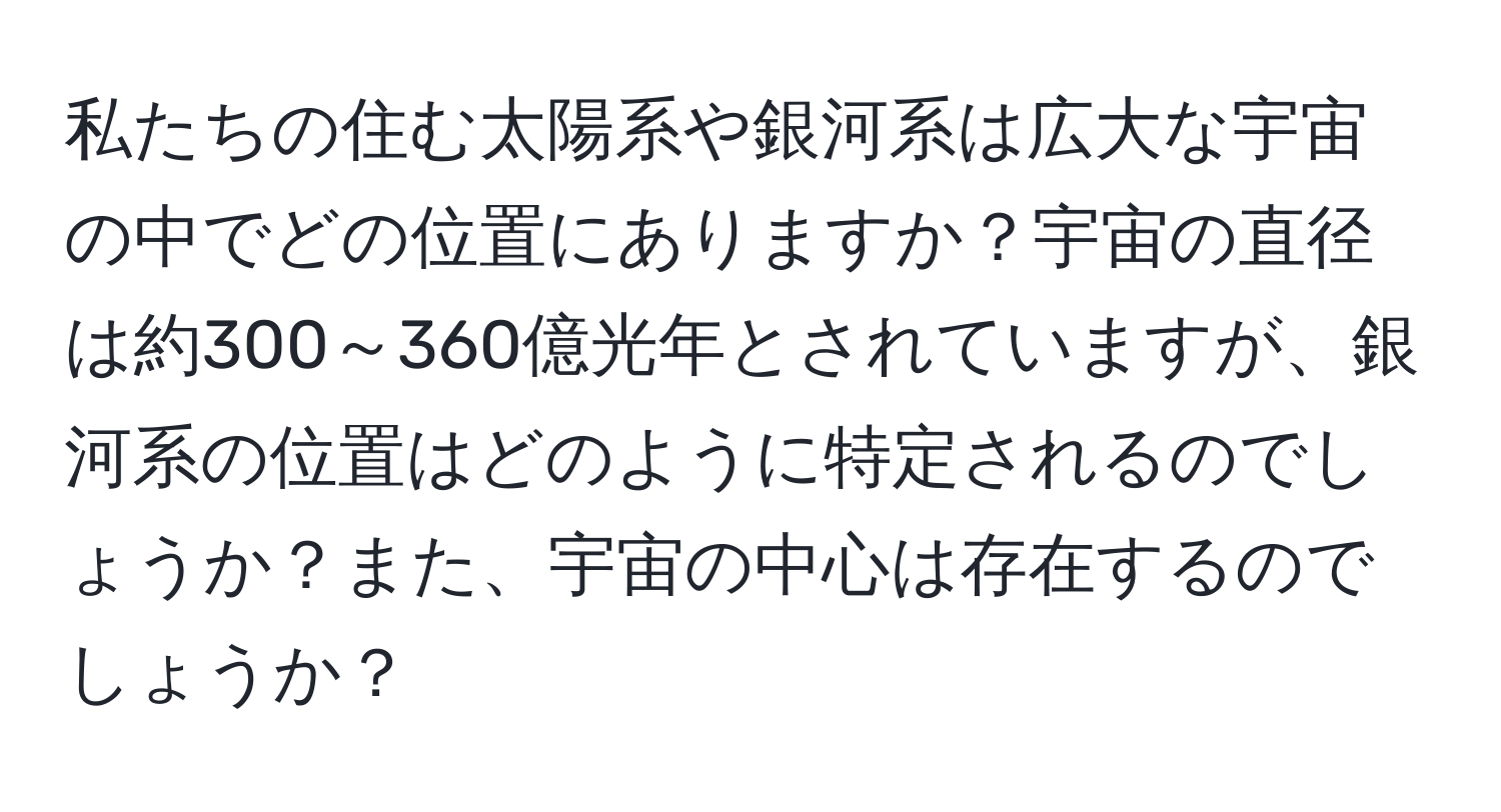 私たちの住む太陽系や銀河系は広大な宇宙の中でどの位置にありますか？宇宙の直径は約300～360億光年とされていますが、銀河系の位置はどのように特定されるのでしょうか？また、宇宙の中心は存在するのでしょうか？