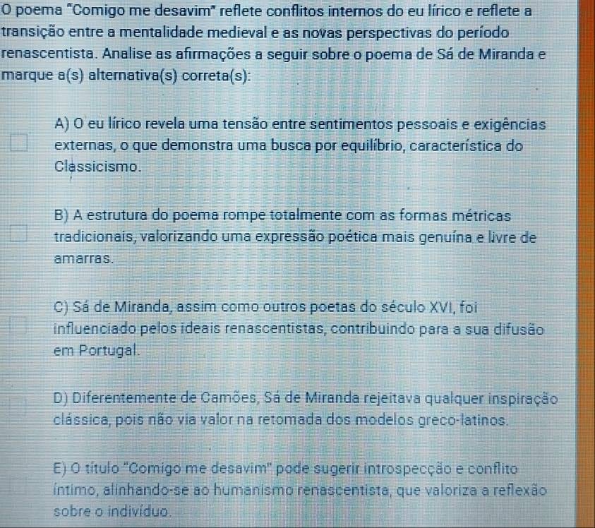 poema "Comigo me desavim" reflete conflitos internos do eu lírico e reflete a
transição entre a mentalidade medieval e as novas perspectivas do período
renascentista. Analise as afirmações a seguir sobre o poema de Sá de Miranda e
marque a(s ) alternativa(s) correta(s):
A) O eu lírico revela uma tensão entre sentimentos pessoais e exigências
externas, o que demonstra uma busca por equilíbrio, característica do
Classicismo.
B) A estrutura do poema rompe totalmente com as formas métricas
tradicionais, valorizando uma expressão poética mais genuína e livre de
am arras.
C) Sá de Miranda, assim como outros poetas do século XVI, foi
influenciado pelos ideais renascentistas, contribuindo para a sua difusão
em Portugal.
D) Diferentemente de Camões, Sá de Miranda rejeitava qualquer inspiração
clássica, pois não via valor na retomada dos modelos greco-latinos.
E) O título ''Comigo me desavim'' pode sugerir introspecção e conflito
íntimo, alinhando-se ao humanismo renascentista, que valoriza a reflexão
sobre o indivíduo.