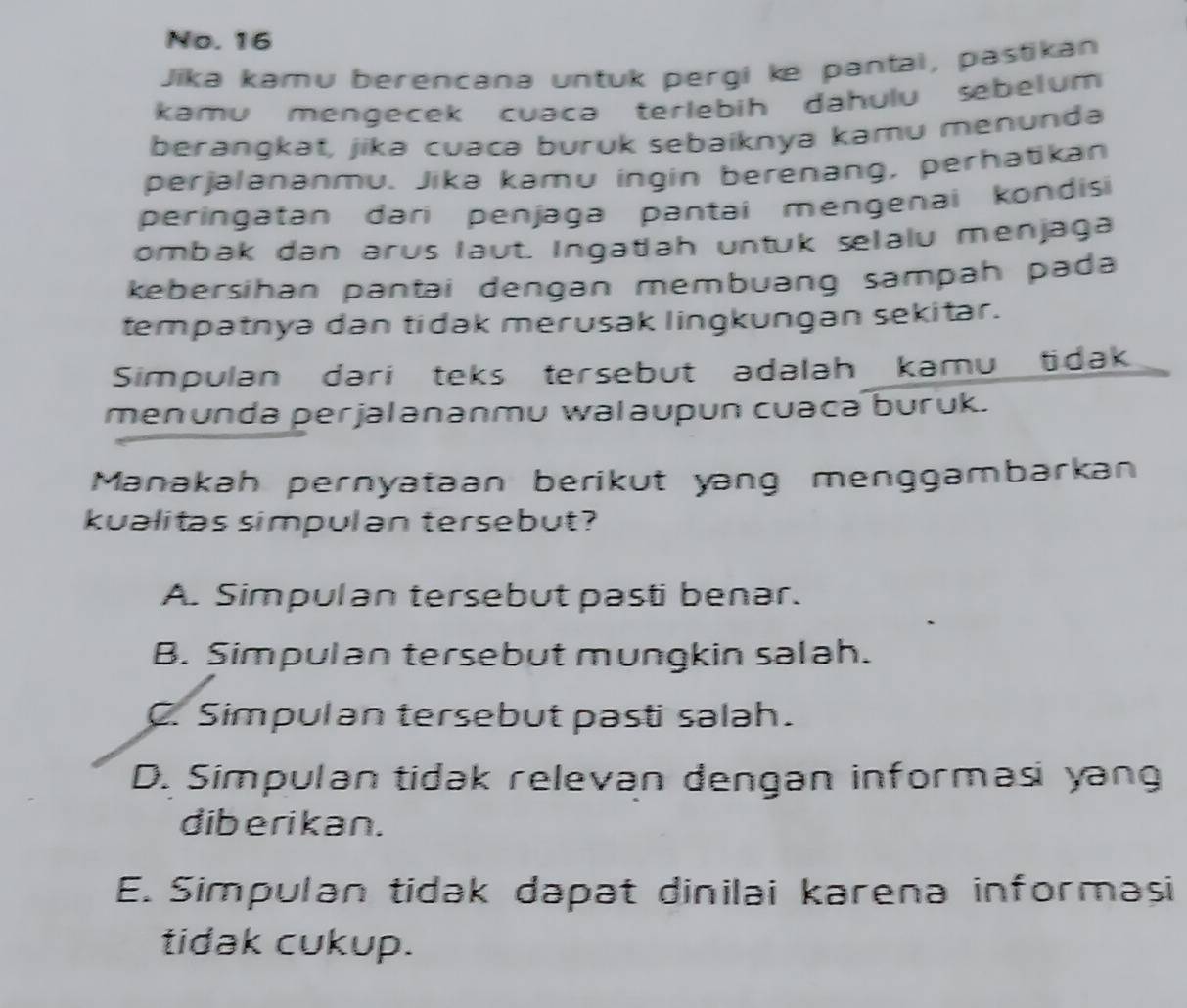 No. 16
Jika kəmu berencana untuk pergi ke pantal, pastikan
kamu mengecek cuaca terlebih dahulu sebelum
berangkat, jika cuacə buruk sebaiknya kamu menunda
perjalananmu. Jika kamu ingin berenang, perhatikan
peringatan dari penjaga pantai mengenai kondisi
ombak dan arus laut. Ingatiah untuk selalu menjaga
kebersihan pantai dengan membuang sampah pada
tempatnya dan tidak merusak lingkungan sekitar.
Simpulan dari teks tersebut adalah kamu tidak
menunda perjalananmu walaupun cuaca buruk.
Manakah pernyataan berikut yang menggambarkan
kualitas simpulan tersebut?
A. Simpulan tersebut pasti benar.
B. Simpulan tersebut mungkin salah.
C. Simpulan tersebut pasti salah.
D. Simpulan tidak relevan dengan informasi yang
diberikan.
E. Simpulan tidak dapat dinilai karena informasi
tidak cukup.