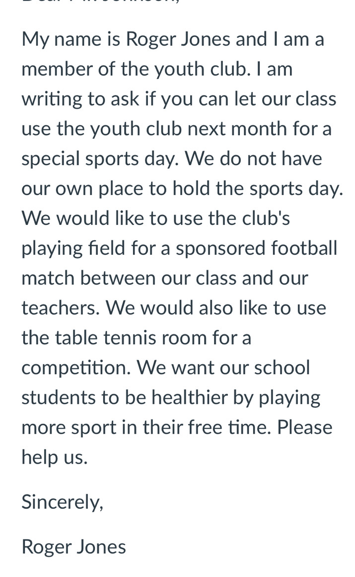 My name is Roger Jones and I am a 
member of the youth club. I am 
writing to ask if you can let our class 
use the youth club next month for a 
special sports day. We do not have 
our own place to hold the sports day. 
We would like to use the club's 
playing field for a sponsored football 
match between our class and our 
teachers. We would also like to use 
the table tennis room for a 
competition. We want our school 
students to be healthier by playing 
more sport in their free time. Please 
help us. 
Sincerely, 
Roger Jones