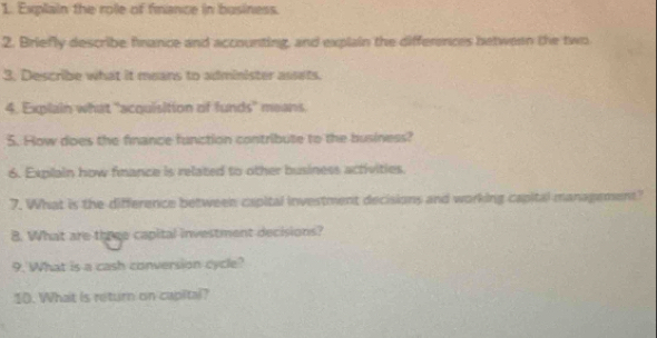 Explain the role of finance in business 
2. Briefly describe fnance and accounting, and explain the differences between the two 
3. Describe what it means to administer assets. 
4. Explain what "acquisition of funds" means. 
5. How does the finance function contribute to the business? 
6. Expilain how fmance is related to other business activities. 
7. What is the difference between capital investment decisions and working capital management? 
8. What are three capital investment decisions? 
9. What is a cash conversion cycle? 
10. What is return on capital?