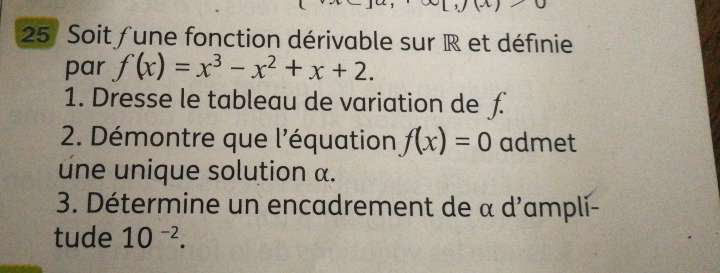 Soit fune fonction dérivable sur R et définie 
par f(x)=x^3-x^2+x+2. 
1. Dresse le tableau de variation de £ 
2. Démontre que l'équation f(x)=0 admet 
une unique solution α. 
3. Détermine un encadrement de α d'ampli- 
tude 10^(-2).