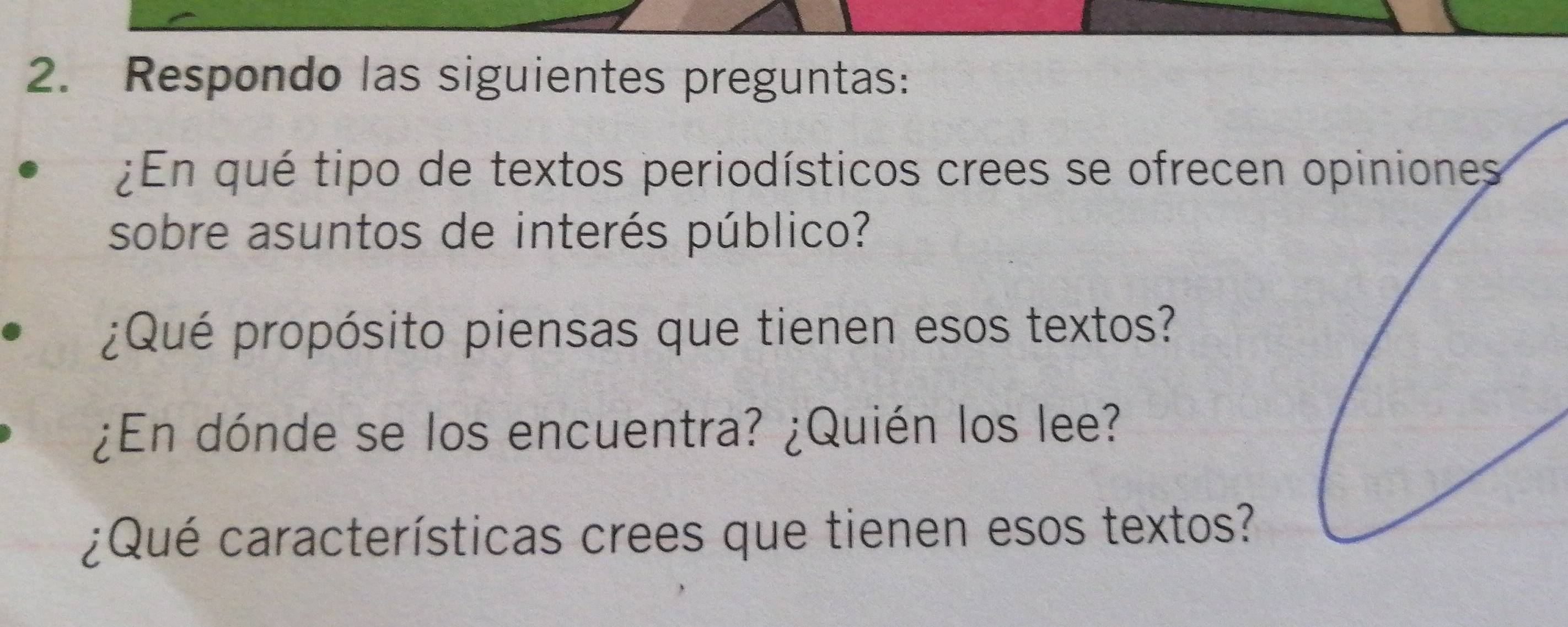 Respondo las siguientes preguntas: 
¿En qué tipo de textos periodísticos crees se ofrecen 
sobre asuntos de interés público? 
¿Qué propósito piensas que tienen esos textos? 
¿En dónde se los encuentra? ¿Quién los lee? 
¿Qué características crees que tienen esos textos?