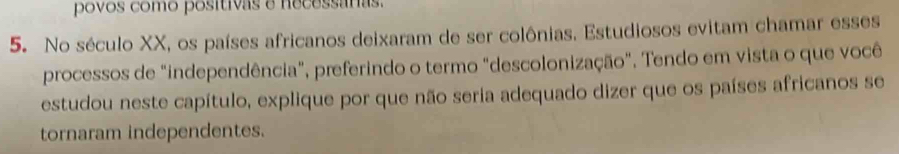 povos como positivas e necessáras. 
5. No século XX, os países africanos deixaram de ser colônias. Estudiosos evitam chamar esses 
processos de "independência", preferindo o termo "descolonização". Tendo em vista o que você 
estudou neste capítulo, explique por que não seria adequado dizer que os países africanos se 
tornaram independentes.