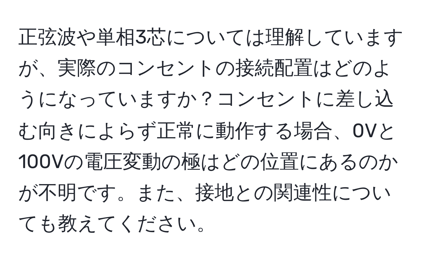 正弦波や単相3芯については理解していますが、実際のコンセントの接続配置はどのようになっていますか？コンセントに差し込む向きによらず正常に動作する場合、0Vと100Vの電圧変動の極はどの位置にあるのかが不明です。また、接地との関連性についても教えてください。