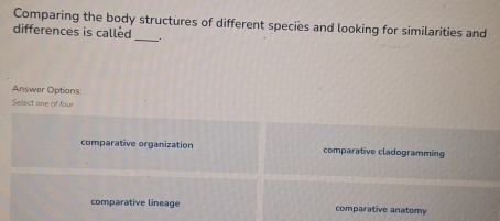 Comparing the body structures of different species and looking for similarities and
differences is called
_
Answer Options:
Select ane of four
comparative organization comparative cladogramming
comparative lineage comparative anatomy