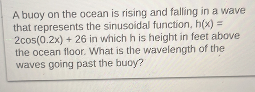 A buoy on the ocean is rising and falling in a wave 
that represents the sinusoidal function, h(x)=
2cos (0.2x)+26 in which h is height in feet above 
the ocean floor. What is the wavelength of the 
waves going past the buoy?