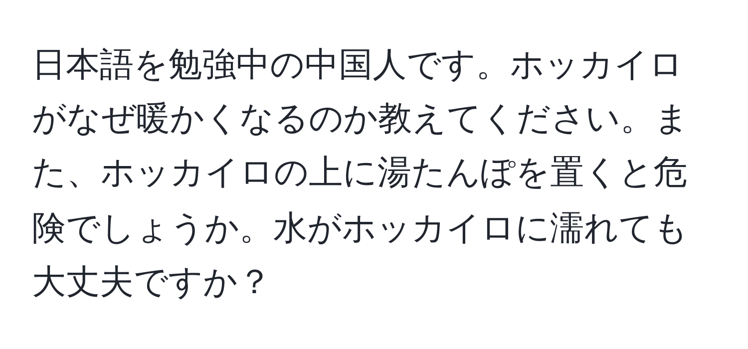 日本語を勉強中の中国人です。ホッカイロがなぜ暖かくなるのか教えてください。また、ホッカイロの上に湯たんぽを置くと危険でしょうか。水がホッカイロに濡れても大丈夫ですか？