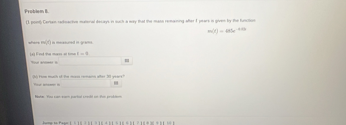 Problem 8. 
(1 point) Certain radioactive material decays in such a way that the mass remaining after t years is given by the function
m(t)=485e^(-0.02t)
where m(t) is measured in grams. 
(a) Find the mass at time t=0. 
Your answer is □ m
(b) How much of the mass remains after 30 years? 
Your answer is □ m
Note. You can earn partial credit on this problem. 
Jump to Page: [1][2][3][4][5][6][7][8][9] r 10 ]