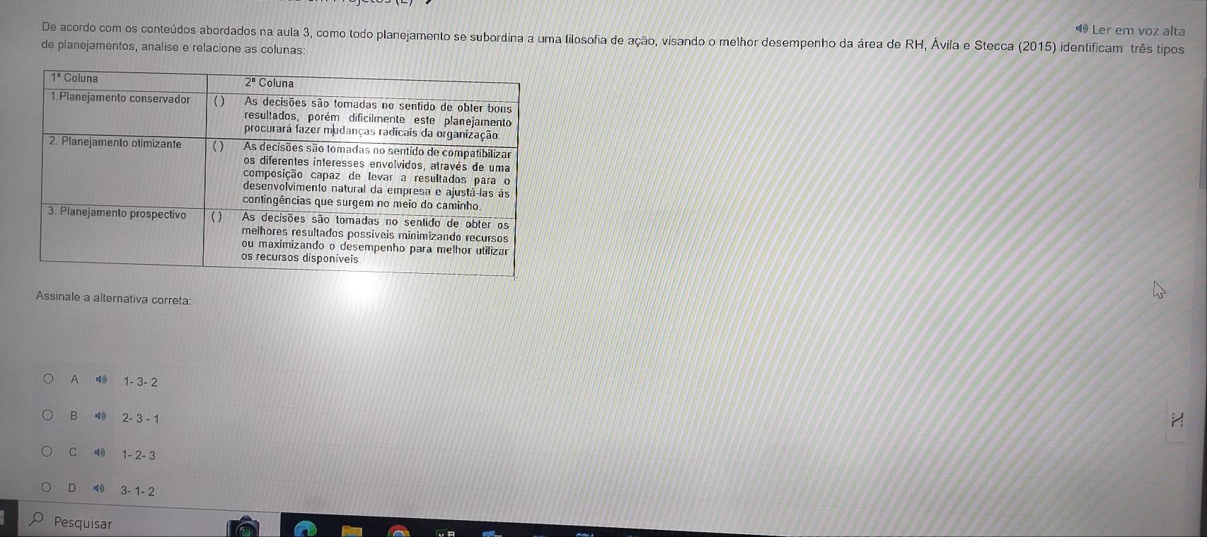 49 Ler em voz alta
De acordo com os conteúdos abordados na aula 3, como todo planejamento se subordina a uma filosofia de ação, visando o melhor desempenho da área de RH, Ávila e Stecca (2015) identificam três tipos
de planejamentos, analise e relacione as colunas:
Assinale a alternativa correta:
A 4 1- 3- 2
B 2-3-1
C 1-2-3
D 3-1-2
Pesquisar