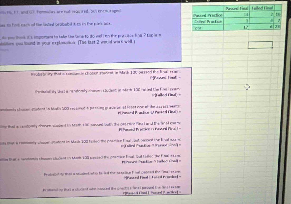 16 17, and G7. Formulas are not required, but encouraged 
ses to find each of the listed probabilities in the pink box. 
do you think it's important to take the time to do well on the practice final? Explain 
blites you found in your explanation. (The last 2 would work well ) 
Probability that a randomly chosen student in Math 100 passed the final exam: 
P(Passed Final) = 
Probability that a randomly chosen student in Math 100 failed the final exam: 
P(Failed Final) = 
andomly chosen student in Math 100 received a passing grade on at least one of the assessments: 
P(Passed Practice U Passed Final) = 
lity that a candomly chosen student in Math 100 passed both the practice final and the final exam:
P(Passed Practice ∩ Passed Final) =
ay that a randomly chosen student in Math 100 failed the practice final, but passed the final exam:
P(Failed Practice ∩ Passed Final) =
ly that a randomly chosen student in Math 100 passed the practice final, but failed the final exam:
P(Passed Practice ∩ Failed Final) =
Probability that a student who failed the practice final passed the final exam
P(Passed Final | Failed Practice) =
Probability that a student who passed the practice final passed the final exam 
PPassed Final | Passed Practice) =