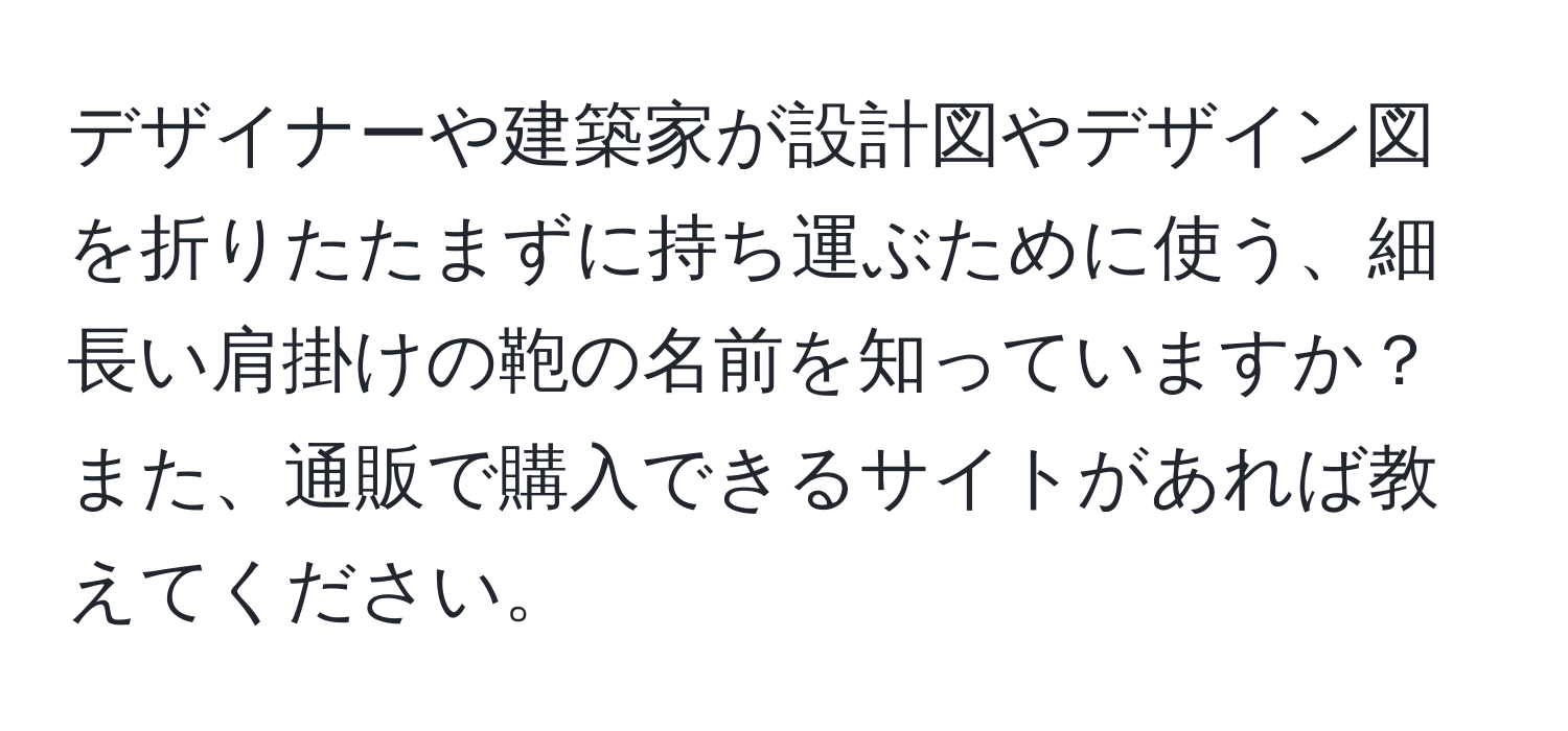 デザイナーや建築家が設計図やデザイン図を折りたたまずに持ち運ぶために使う、細長い肩掛けの鞄の名前を知っていますか？また、通販で購入できるサイトがあれば教えてください。