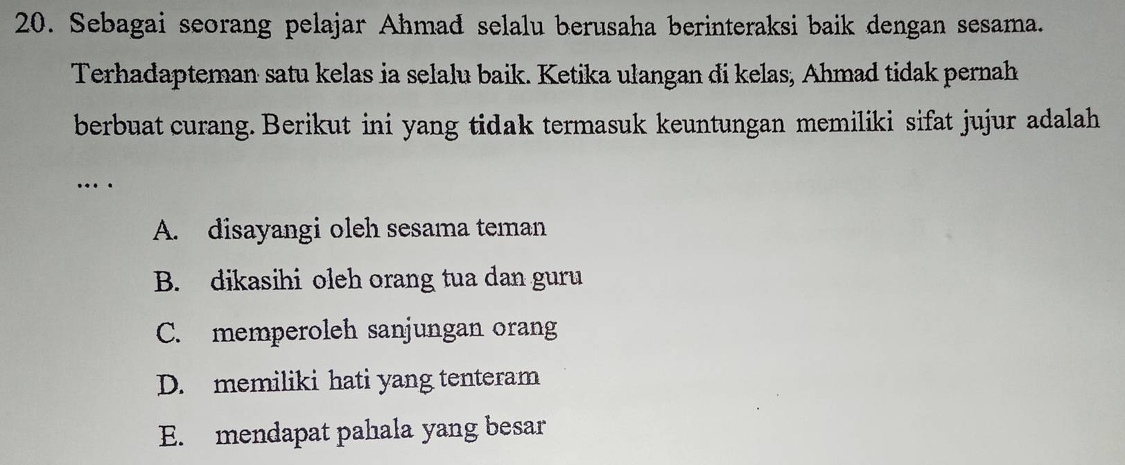 Sebagai seorang pelajar Ahmad selalu berusaha berinteraksi baik dengan sesama.
Terhadapteman satu kelas ia selalu baik. Ketika ulangan di kelas, Ahmad tidak pernah
berbuat curang. Berikut ini yang tidak termasuk keuntungan memiliki sifat jujur adalah
…
A. disayangi oleh sesama teman
B. dikasihi oleh orang tua dan guru
C. memperoleh sanjungan orang
D. memiliki hati yang tenteram
E. mendapat pahala yang besar