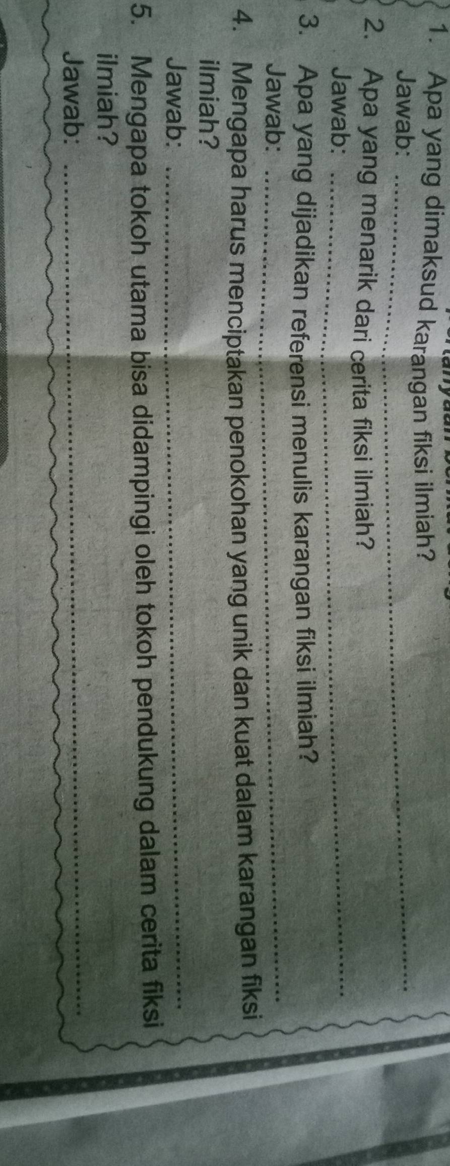 Apa yang dimaksud karangan fiksi ilmiah? 
Jawab:_ 
2. Apa yang menarik dari cerita fiksi ilmiah? 
Jawab:_ 
3. Apa yang dijadikan referensi menulis karangan fiksi ilmiah? 
Jawab:_ 
4. Mengapa harus menciptakan penokohan yang unik dan kuat dalam karangan fiksi 
ilmiah? 
Jawab: 
_ 
5. Mengapa tokoh utama bisa didampingi oleh tokoh pendukung dalam cerita fiksi 
ilmiah? 
Jawab: 
_