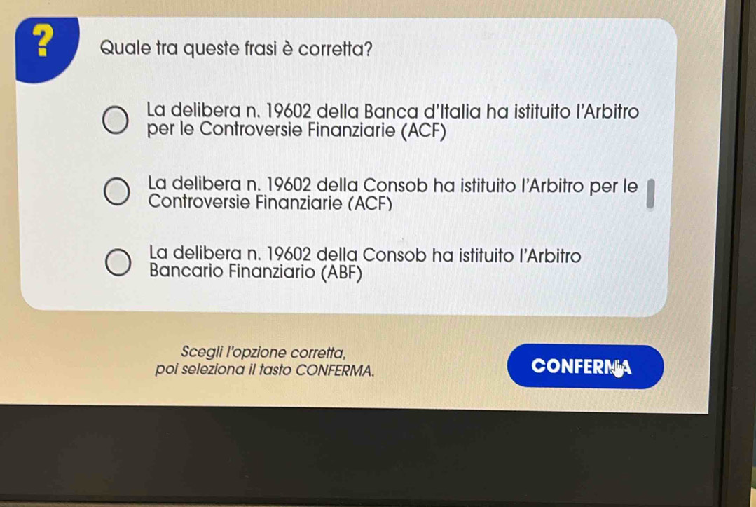 ? Quale tra queste frasi è corretta?
La delibera n. 19602 della Banca d'Italia ha istituito l'Arbitro
per le Controversie Finanziarie (ACF)
La delibera n. 19602 della Consob ha istituito l’Arbitro per le
Controversie Finanziarie (ACF)
La delibera n. 19602 della Consob ha istituito l’Arbitro
Bancario Finanziario (ABF)
Scegli I’opzione corretta,
poi seleziona il tasto CONFERMA.
CONFERMA